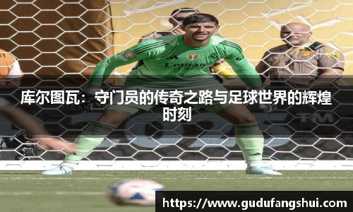 库尔图瓦：守门员的传奇之路与足球世界的辉煌时刻
